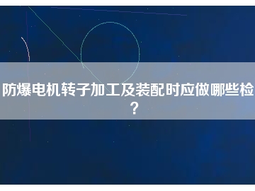 防爆電機(jī)轉(zhuǎn)子加工及裝配時(shí)應(yīng)做哪些檢查？