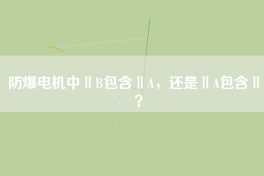 防爆電機中ⅡB包含ⅡA，還是ⅡA包含ⅡB？