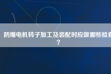 防爆電機(jī)轉(zhuǎn)子加工及裝配時(shí)應(yīng)做哪些檢查？